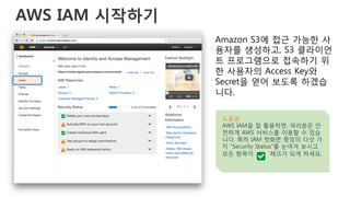 AWS IAM 시작하기
Amazon S3에 접근 가능한 사
용자를 생성하고, S3 클라이언
트 프로그램으로 접속하기 위
한 사용자의 Access Key와
Secret을 얻어 보도록 하겠습
니다.
도움말
AWS IAM을 잘 활용하면, 여러분은 안
전하게 AWS 서비스를 이용할 수 있습
니다. 특히 IAM 첫화면 중앙의 다섯 가
지 “Security Status”를 눈여겨 보시고
모든 항목이 체크가 되게 하세요.
 