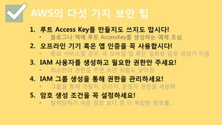 AWS의 다섯 가지 보안 팁
1.  루트 Access Key를 만들지도 쓰지도 맙시다!
•  블로그나 책에 루트 AccessKey를 생성하는 예제 조심
2.  오프라인 기기 혹은 앱 인증을 꼭 사용합시다!
•  중요 서비스일 경우, 꼭 모바일 앱 혹은 일회용 암호 생성기 이용
3.  IAM 사용자를 생성하고 필요한 권한만 주세요!
•  최소한의 권한을 주면 보안 위험도 낮아짐
4.  IAM 그룹 생성을 통해 권한을 관리하세요!
•  그룹을 통해 개발자, 관리자, 운영자 권한을 세분화
5.  암호 생성 조건을 꼭 설정하세요!
•  탈취당하기 쉬운 암호 보다 좀 더 복잡한 암호를…
 