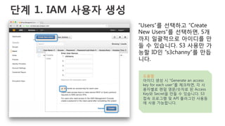 단계 1. IAM 사용자 생성
“Users”를 선택하고 “Create
New Users”를 선택하면, 5개
까지 일괄적으로 아이디를 만
들 수 있습니다. S3 사용만 가
능할 ID인 “s3channy”를 만듭
니다.
도움말
아이디 생성 시 “Generate an access
key for each user”를 체크하면, 각 사
용자별로 랜덤 영문/숫자로 된 Access
Key와 Secret을 만들 수 있습니다. S3
접속 프로그램 및 API 플러그인 사용등
에 사용 가능합니다.
 
