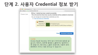 단계 2. 사용자 Credential 정보 받기
도움말
Access Key와 Secret는 마치 임시 아이디와 암호와 같
습니다. 따라서, 외부에 절대로 노출하거나 알려주시
면 안됩니다. 혹시라도 노출이 되었다면, 사용자 관리
화면에서 지우고 새로 만드실 수 있습니다.
 