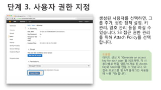 단계 3. 사용자 권한 지정
생성된 사용자를 선택하면, 그
룹 추가, 권한 정책 설정, 키
관리, 암호 관리 등을 하실 수
있습니다. S3 접근 권한 관리
를 위해 Attach Policy를 선택
합니다.
도움말
아이디 생성 시 “Generate an access
key for each user”를 체크하면, 각 사
용자별로 랜덤 영문/숫자로 된 Access
Key와 Secret을 만들 수 있습니다. S3
접속 프로그램 및 API 플러그인 사용등
에 사용 가능합니다.
 
