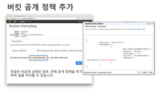 버킷 공개 정책 추가
{!
!"Version": "2012-10-17",!
!"Statement": [!
! !{!
! ! !"Sid":"PublicReadGetObject",!
! ! !"Effect": "Allow",!
! ! !"Principal": "*",!
! ! !"Action": "s3:GetObject",!
! ! !"Resource":
"arn:aws:s3:::channyblog/*"!
! !}!
!]!
}!
파일이 비공개 상태인 경우, 전체 공개 정책을 추가
하여 일괄 처리할 수 있습니다.
 