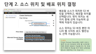 단계 2. 소스 위치 및 배포 위치 결정
배포할 소스가 위치한 S3 버
킷을 선택하고, 배포할 위치를
선택합니다. 엣지 위치는 세
가지 중에 선택 가능하며 금
액에 차등이 있습니다.
소스 위치는 S3 버킷 뿐만 아
니라 웹 사이트 로드 밸런싱
도 선택 가능합니다.
도움말
Origin Domain Name에는 AWS 서비스
뿐만 아니라 여러분의 외부 웹 사이트에
대한 콘텐츠 배포도 가능합니다. 즉, 국외
에 더 빠르게 전송을 하기 위한 도메인을
별도로 세팅하실 수도 있습니다.
 