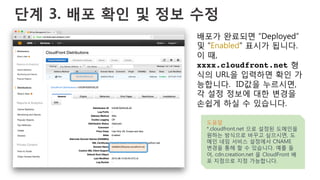단계 3. 배포 확인 및 정보 수정
배포가 완료되면 “Deployed”
및 “Enabled” 표시가 됩니다.
이 때,
xxxx.cloudfront.net 형
식의 URL을 입력하면 확인 가
능합니다. ID값을 누르시면,
각 설정 정보에 대한 변경을
손쉽게 하실 수 있습니다.
도움말
*.cloudfront.net 으로 설정된 도메인을
원하는 방식으로 바꾸고 싶으시면, 도
메인 네임 서비스 설정에서 CNAME
변경을 통해 할 수 있습니다. 예를 들
어, cdn.creation.net 을 CloudFront 배
포 지점으로 지정 가능합니다.
 
