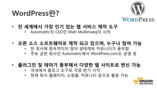 v	
  
WordPress란?
•  전 세계에서 가장 인기 있는 웹 서비스 제작 도구
•  Automattic의 CEO인 Matt Mullenweg이 시작
•  오픈 소스 소프트웨어로 제작 되고 있으며, 누구나 참여 가능
•  한 회사에 종속적이지 않아 생태계와 커뮤니티가 풍부함
•  주요 공헌 회사인 Automattic에서 WordPress.com도 운영 중
•  플러그인 및 테마가 풍부해서 다양한 웹 사이트로 변신 가능 
•  국내에서 블로그 도구로 각광 받기 시작
•  현재 회사 홈페이지, 쇼핑몰, 커뮤니티 등으로 활용 가능
 