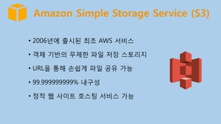 Amazon Simple Storage Service (S3)
•  2006년에 출시된 최초 AWS 서비스
•  객체 기반의 무제한 파일 저장 스토리지
•  URL을 통해 손쉽게 파일 공유 가능
•  99.999999999% 내구성
•  정적 웹 사이트 호스팅 서비스 가능
 