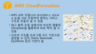 AWS CloudFormation
•  AWS 내부 자원(서버 데이터베이스 네트워
크 등)을 서로 조립하여 원하는 서비스
구조로 만들어 낼 수 있음
•  레고 블럭 조립 설명서와 비슷한 템플릿
(Template)을 활용하여 바로 찍어 낼 수
있음
•  인프라 구조를 프로그램 코드 기반으로
설정할 수 있어, Elastic Beanstalk,
OpsWorks 등의 기반이 됨
 