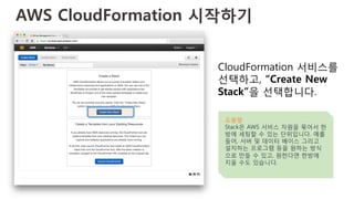 AWS CloudFormation 시작하기 
CloudFormation 서비스를
선택하고, “Create New
Stack”을 선택합니다.
도움말
Stack은 AWS 서비스 자원을 묶어서 한
방에 세팅할 수 있는 단위입니다. 예를
들어, 서버 및 데이터 베이스 그리고
설치하는 프로그램 등을 원하는 방식
으로 만들 수 있고, 원한다면 한방에
지울 수도 있습니다.
 