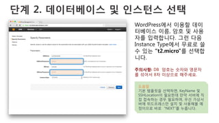 단계 2. 데이터베이스 및 인스턴스 선택
WordPress에서 이용할 데이
터베이스 이름, 암호 및 사용
자를 입력합니다. 그런 다음
Instance Type에서 무료로 쓸
수 있는 “t2.micro”를 선택합
니다.
주의사항: DB 암호는 숫자와 영문자
를 섞어서 8자 이상으로 해주세요.
도움말
기본 템플릿을 선택하면, KeyName 및
SSHLocation이 필요한데 만약 서버에 직
접 접속하는 경우 필요하며, 우선 가상서
버에 위드프레스만 설치 및 사용해볼 예
정이므로 바로 “NEXT”를 누릅니다.
 
