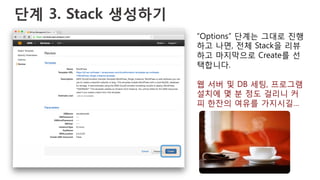 단계 3. Stack 생성하기
“Options” 단계는 그대로 진행
하고 나면, 전체 Stack을 리뷰
하고 마지막으로 Create를 선
택합니다.
웹 서버 및 DB 세팅, 프로그램
설치에 몇 분 정도 걸리니 커
피 한잔의 여유를 가지시길…
 
