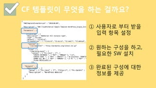 CF 템플릿이 무엇을 하는 걸까요?
① 사용자로 부터 받을
입력 항목 설정
② 원하는 구성을 하고,
필요한 SW 설치
③ 완료된 구성에 대한
정보를 제공
 