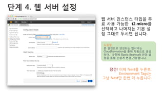 단계 4. 웹 서버 설정
웹 서버 인스턴스 타입을 무
료 사용 가능한 t2.micro를
선택하고 나머지는 기본 설
정 그대로 두시면 됩니다.
도움말
본 설정으로 생성되는 웹서버는
CloudFormation을 통해 자동으로 생성
하며, 나중에 Elastic Beanstalk 환경 설
정을 통해 손쉽게 변경 가능합니다.
잠깐! 이제 Next를 누른후,
Environment Tags는
그냥 Next만 한번 더 누릅니다.
 