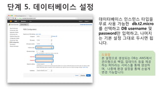 단계 5. 데이터베이스 설정
데이터베이스 인스턴스 타입을
무료 사용 가능한 db.t2.micro
를 선택하고 DB username 및
password만 입력하고, 나머지
는 기본 설정 그대로 두시면 됩
니다.
도움말
본 설정으로 생성되는 DB는 AWS에서
관리형으로 백업, 업데이트 등을 제공
하는 RDS라는 서비스를 통해 생성하
며, 나중에 환경 설정을 통해 손쉽게
변경 가능합니다.
 