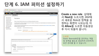 단계 6. IAM 퍼미션 설정하기
Create a new role 상태에
서 Next를 누르시면, IAM에
서 새로운 Role과 정책을 설
정하는 화면이 나오는데, 이
때 Allow를 누르면 자동생성
후 다시 되돌아 옵니다.
도움말
Elastic Beanstalk만을 관리하는 역할
및 정책을 별도로 생성하여 안전하게
보안 관리를 할 수 있습니다.
 