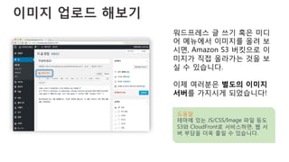 이미지 업로드 해보기
워드프레스 글 쓰기 혹은 미디
어 메뉴에서 이미지를 올려 보
시면, Amazon S3 버킷으로 이
미지가 직접 올라가는 것을 보
실 수 있습니다.
이제 여러분은 별도의 이미지
서버를 가지시게 되었습니다!
도움말
테마에 있는 JS/CSS/Image 파일 등도
S3와 CloudFront로 서비스하면, 웹 서
버 부담을 더욱 줄일 수 있습니다.
 