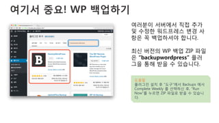 여기서 중요! WP 백업하기 
여러분이 서버에서 직접 추가
및 수정한 워드프레스 변경 사
항은 꼭 백업하셔야 합니다.
최신 버전의 WP 백업 ZIP 파일
은 “backupwordpress” 플러
그을 통해 받을 수 있습니다.
도움말
플러그인 설치 후 “도구”에서 Backups 에서
Complete Weekly 를 선택하신 후, “Run
Now”를 누르면 ZIP 파일로 받을 수 있습니
다.
 