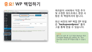 중요! WP 백업하기 
여러분이 서버에서 직접 추가
및 수정한 워드프레스 변경 사
항은 꼭 백업하셔야 합니다.
최신 버전의 WP 백업 ZIP 파일
은 “backupwordpress” 플러
그을 통해 받을 수 있습니다.
도움말
플러그인 설치 후 “도구”에서 Backups 에서
Complete Weekly 를 선택하신 후, “Run
Now”를 누르면 ZIP 파일로 받을 수 있습니
다.
 