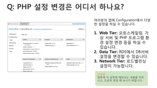 Q: PHP 설정 변경은 어디서 하나요?
여러분의 앱에 Configuration에서 다양
한 설정을 하실 수 있습니다.
1.  Web Tier: 오토스케일링, 가
상 서버 및 PHP 프로그램 환
경 설정 변경 등을 하실 수
있습니다.
2.  Data Tier: RDS에서 DB서버
설정을 변경할 수 있습니다.
3.  Network Tier: 로드밸런싱
설정이 가능합니다.
도움말
향후에 각 설정에 해당되는 내용을 익히
시고, 조금씩 변경 해 보시기 바랍니다.
 