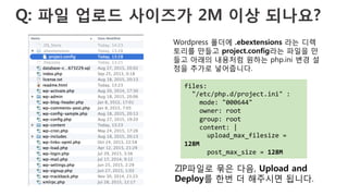 Q: 파일 업로드 사이즈가 2M 이상 되나요?
files:	
  
	
  	
  "/etc/php.d/project.ini"	
  :	
  
	
  	
  	
  	
  mode:	
  "000644"	
  
	
  	
  	
  	
  owner:	
  root	
  
	
  	
  	
  	
  group:	
  root	
  
	
  	
  	
  	
  content:	
  |	
  
	
  	
  	
  	
  	
  	
  upload_max_filesize	
  =	
  
128M	
  
	
  	
  	
  	
  	
  	
  post_max_size	
  =	
  128M	
  
Wordpress 폴더에 .ebextensions 라는 디렉
토리를 만들고 project.config라는 파일을 만
들고 아래의 내용처럼 원하는 php.ini 변경 설
정을 추가로 넣어줍니다.
ZIP파일로 묶은 다음, Upload and
Deploy를 한번 더 해주시면 됩니다.
 