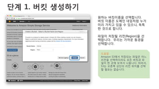 단계 1. 버킷 생성하기
원하는 버킷이름을 선택합니다.
버킷 이름은 도메인 네임처럼 누가
미리 가지고 있을 수 있으니, 독특
한 것으로 합니다.
파일이 저장될 리전(Region)을 선
택합니다. 우리는 가까운 동경을
선택합니다.
도움말
Amazon S3에서 저장되는 파일은 어느
리전을 선택하더라도 모든 버킷과 파
일이 한 곳에 모여서 나옵니다. 따라서,
S3는 오른쪽 상단의 리전 위치를 선택
할 필요는 없습니다.
 