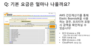 Q: 기본 요금은 얼마나 나올까요?
AWS 간단계산기를 통해
Elastic Beanstalk을 사용
하는 경우, 프리티어 포함
시 금액을 확인하실 수
있습니다!
•  EC2 t2.micro x 2대
1대는 20% 피크시에만 사용 및 10GB 송신
•  ELB 15GB/월 전송
•  RDS t2.micro x 1대
•  CloudFront 3GB/일 전송
 