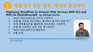 개발자가 있는 경우, 제대로 운영하기
•  Deploying WordPress to Amazon Web Services AWS EC2 and
RDS via ElasticBeanstalk by Michael Averto
1.  Elastic Beanstalk으로 인프라 구성하기
2.  로컬 웹 서버에 워드프레스 설치하기 및 RDS 연결 하기
3.  버전 콘트롤(GIT)을 활용하여 워드프레스 수정하기
4.  로컬 웹 서버에서 수정 사항 테스트하기
5.  Elastic Beanstalk으로 배포하기
6.  이를 반복
•  https://www.otreva.com/blog/deploying-wordpress-amazon-web-services-aws-ec2-rds-via-
elasticbeanstalk/
 