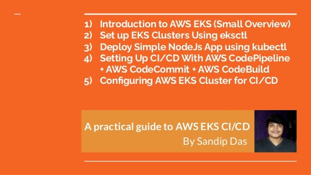 1) Introduction to AWS EKS (Small Overview)
2) Set up EKS Clusters Using eksctl
3) Deploy Simple NodeJs App using kubectl
4) Setting Up CI/CD With AWS CodePipeline
+ AWS CodeCommit + AWS CodeBuild
5) Conﬁguring AWS EKS Cluster for CI/CD
A practical guide to AWS EKS CI/CD
By Sandip Das
 