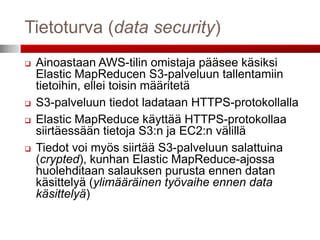 Tietoturva (data security)
   Ainoastaan AWS-tilin omistaja pääsee käsiksi
    Elastic MapReducen S3-palveluun tallentamiin
    tietoihin, ellei toisin määritetä
   S3-palveluun tiedot ladataan HTTPS-protokollalla
   Elastic MapReduce käyttää HTTPS-protokollaa
    siirtäessään tietoja S3:n ja EC2:n välillä
   Tiedot voi myös siirtää S3-palveluun salattuina
    (crypted), kunhan Elastic MapReduce-ajossa
    huolehditaan salauksen purusta ennen datan
    käsittelyä (ylimääräinen työvaihe ennen data
    käsittelyä)
 