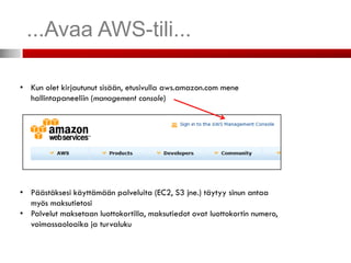 ...Avaa AWS-tili...

• Kun olet kirjautunut sisään, etusivulla aws.amazon.com mene
  hallintapaneeliin (management console)




• Päästäksesi käyttämään palveluita (EC2, S3 jne.) täytyy sinun antaa
  myös maksutietosi
• Palvelut maksetaan luottokortilla, maksutiedot ovat luottokortin numero,
  voimassaoloaika ja turvaluku
 