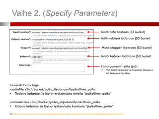 Vaihe 2. (Specify Parameters)

                                                                                            Mistä tieto haetaan (S3 bucket)
                                                                                            Mihin tulokset ladataan (S3 bucket)

                                                                                             Mistä Mapper ladataan (S3 bucket)

                                                                                            Mistä Reducer ladataan (S3 bucket)

                                                                                            Lisäargumentit työlle (job)
                                                                                                Voit lisätä tiedostoja tai kirjastoja Mapper:n
                                                                                                 tai Reducer:n käyttöön



Esimerkki Extra Args:
-cacheFile s3n://bucket/polku_tiedostoon#paikallinen_polku
• Tiedosto ladataan ja löytyy työkansiosta nimella ”paikallinen_polku”

-cacheArchive s3n://bucket/polku_kirjastoon#paikallinen_polku
• Kirjasto ladataan ja löytyy työkansiosta kansiosta ”paikallinen_polku”

Kts. http://docs.amazonwebservices.com/ElasticMapReduce/latest/DeveloperGuide/index.html?UsingBootstrapActions.html
 
