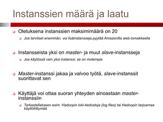 Instanssien määrä ja laatu
   Oletuksena instanssien maksimimäärä on 20
       Jos tarvitset enemmän, voi lisäinstansseja pyytää Amazonilta web-lomakkeella



   Instansseista yksi on master- ja muut slave-instansseja
       Jos käytössä vain yksi instanssi, se on molempia



   Master-instanssi jakaa ja valvoo työtä, slave-instanssit
    suorittavat sen


   Käyttäjä voi ottaa suoran yhteyden ainoastaan master-
    instanssiin
       Tarkastellakseen esim. Hadoopin loki-tiedostoja (log files) tai Hadoopin tarjoamaa
        käyttöliittymää
 