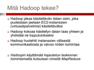 Mitä Hadoop tekee?
   Hadoop jakaa käsiteltävän datan osiin, joka
    puolestaan jaetaan EC2-instanssien
    (virtuaalipalvelimia) käsiteltäväksi
   Hadoop kokoaa käsitellyn datan taas yhteen ja
    yhdistää ne lopputulokseksi
   Hadoop huolehtii instanssien välisestä
    kommunikaatiosta ja valvoo niiden toimintaa


   Hadoopin käyttämää hajautetun laskennan
    toimintamallia kutsutaan nimellä MapReduce
 