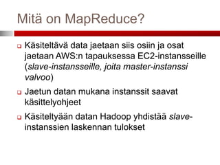 Mitä on MapReduce?
   Käsiteltävä data jaetaan siis osiin ja osat
    jaetaan AWS:n tapauksessa EC2-instansseille
    (slave-instansseille, joita master-instanssi
    valvoo)
   Jaetun datan mukana instanssit saavat
    käsittelyohjeet
   Käsiteltyään datan Hadoop yhdistää slave-
    instanssien laskennan tulokset
 