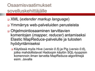 Osaamisvaatimukset
sovelluskehittäjälle
   XML (extender markup language)
   Ymmärrys web-palveluiden perusteista
   Ohjelmointiosaaminen tarvittavien
    komentojen (mapper, reducer) antamiseksi
    Elastic MapReduce-palvelulle ja tulosten
    hyödyntämiseksi
       Käytössä myös Hive (versio 0.5) ja Pig (versio 0.6),
        jotka mahdollistavat Hadoopin käytön SQL-tyyppisin
        komennoin ilman tarvetta MapReduce-algoritmejä
        esim. Javalla
 