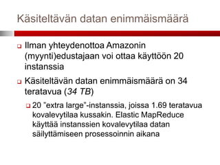 Käsiteltävän datan enimmäismäärä

   Ilman yhteydenottoa Amazonin
    (myynti)edustajaan voi ottaa käyttöön 20
    instanssia
   Käsiteltävän datan enimmäismäärä on 34
    teratavua (34 TB)
     20 ”extra large”-instanssia, joissa 1.69 teratavua
     kovalevytilaa kussakin. Elastic MapReduce
     käyttää instanssien kovalevytilaa datan
     säilyttämiseen prosessoinnin aikana
 