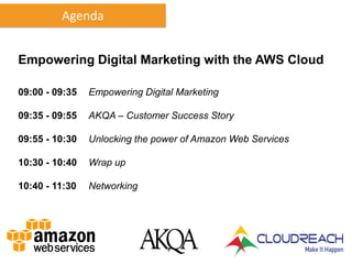 Agenda


Empowering Digital Marketing with the AWS Cloud

09:00 - 09:35   Empowering Digital Marketing

09:35 - 09:55   AKQA – Customer Success Story

09:55 - 10:30   Unlocking the power of Amazon Web Services

10:30 - 10:40   Wrap up

10:40 - 11:30   Networking
 