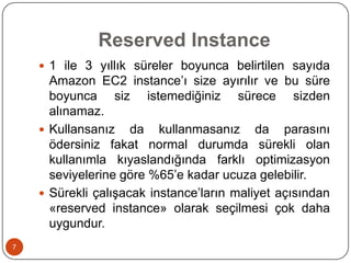 Reserved Instance
 1 ile 3 yıllık süreler boyunca belirtilen sayıda

Amazon EC2 instance’ı size ayırılır ve bu süre
boyunca siz istemediğiniz sürece sizden
alınamaz.
 Kullansanız da kullanmasanız da parasını
ödersiniz fakat normal durumda sürekli olan
kullanımla kıyaslandığında farklı optimizasyon
seviyelerine göre %65’e kadar ucuza gelebilir.
 Sürekli çalışacak instance’ların maliyet açısından
«reserved instance» olarak seçilmesi çok daha
uygundur.
7

 