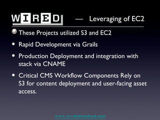 These Projects utilized S3 and EC2 Rapid Development via Grails Production Deployment and integration with stack via CNAME Critical CMS Workflow Components Rely on S3 for content deployment and user-facing asset access. —  Leveraging of EC2 