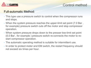 Control method
• This type use a pressure switch to control when the compressor runs
and stops.
• When the system pressure reaches the upper-limit set point (7.0 Bar ,
for example) pressure switch cuts off the motor and stop compressor
operation.
• When system pressure drops down to the presser low-limit set point
(5.0 Bar , for example ) pressure switch re-connects the motor to re-
start compressor operation.
• The automatic operating method is suitable for intermittent use.
• In order to protect motor and EM switch, the restart frequency should
not exceed six times per hour.
Full-automatic Method:
 