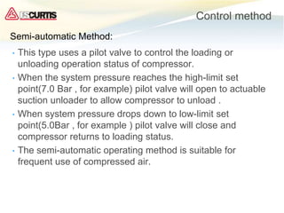Control method
• This type uses a pilot valve to control the loading or
unloading operation status of compressor.
• When the system pressure reaches the high-limit set
point(7.0 Bar , for example) pilot valve will open to actuable
suction unloader to allow compressor to unload .
• When system pressure drops down to low-limit set
point(5.0Bar , for example ) pilot valve will close and
compressor returns to loading status.
• The semi-automatic operating method is suitable for
frequent use of compressed air.
Semi-automatic Method:
 