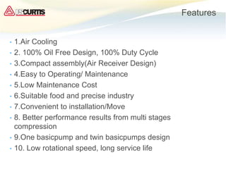 Features
• 1.Air Cooling
• 2. 100% Oil Free Design, 100% Duty Cycle
• 3.Compact assembly(Air Receiver Design)
• 4.Easy to Operating/ Maintenance
• 5.Low Maintenance Cost
• 6.Suitable food and precise industry
• 7.Convenient to installation/Move
• 8. Better performance results from multi stages
compression
• 9.One basicpump and twin basicpumps design
• 10. Low rotational speed, long service life
 