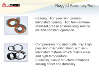 Rugged Assembly/Part
• Bearing: High precision grease-
lubricated bearing. High temperature-
resistant grease ensures long service
life and constant operation.
• Compression ring and guide ring: High
precision machining along with self-
lubricated material which resists wear
and high temperature.
Stainless, elastic structure enhances
sealing effect and durability.
 