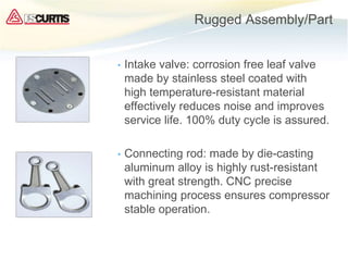 Rugged Assembly/Part
• Intake valve: corrosion free leaf valve
made by stainless steel coated with
high temperature-resistant material
effectively reduces noise and improves
service life. 100% duty cycle is assured.
• Connecting rod: made by die-casting
aluminum alloy is highly rust-resistant
with great strength. CNC precise
machining process ensures compressor
stable operation.
 