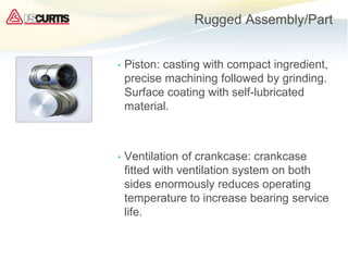 Rugged Assembly/Part
• Piston: casting with compact ingredient,
precise machining followed by grinding.
Surface coating with self-lubricated
material.
• Ventilation of crankcase: crankcase
fitted with ventilation system on both
sides enormously reduces operating
temperature to increase bearing service
life.
 
