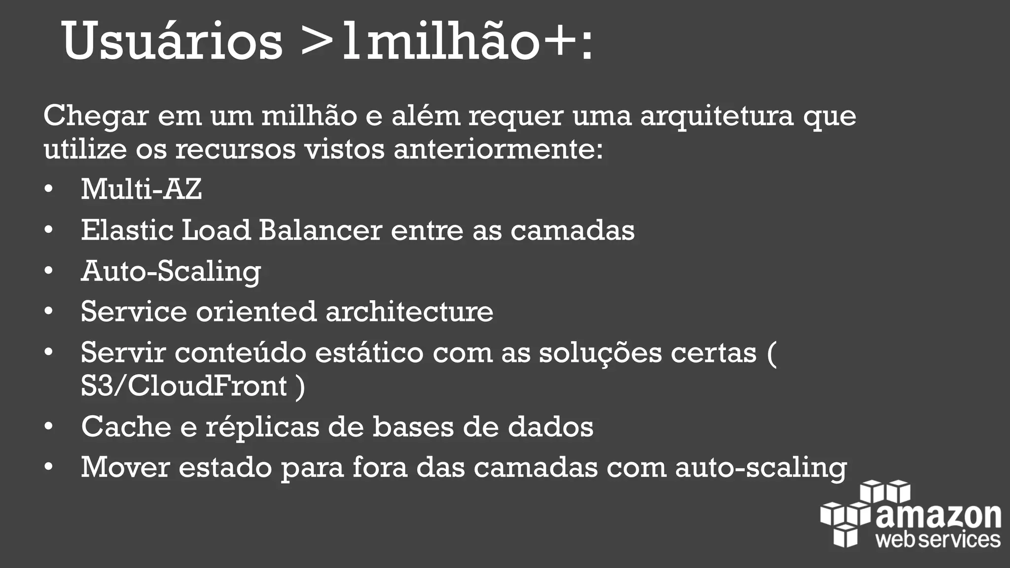 Usuários >1milhão+:
Chegar em um milhão e além requer uma arquitetura que
utilize os recursos vistos anteriormente:
• Multi-AZ
• Elastic Load Balancer entre as camadas
• Auto-Scaling
• Service oriented architecture
• Servir conteúdo estático com as soluções certas (
S3/CloudFront )
• Cache e réplicas de bases de dados
• Mover estado para fora das camadas com auto-scaling
 