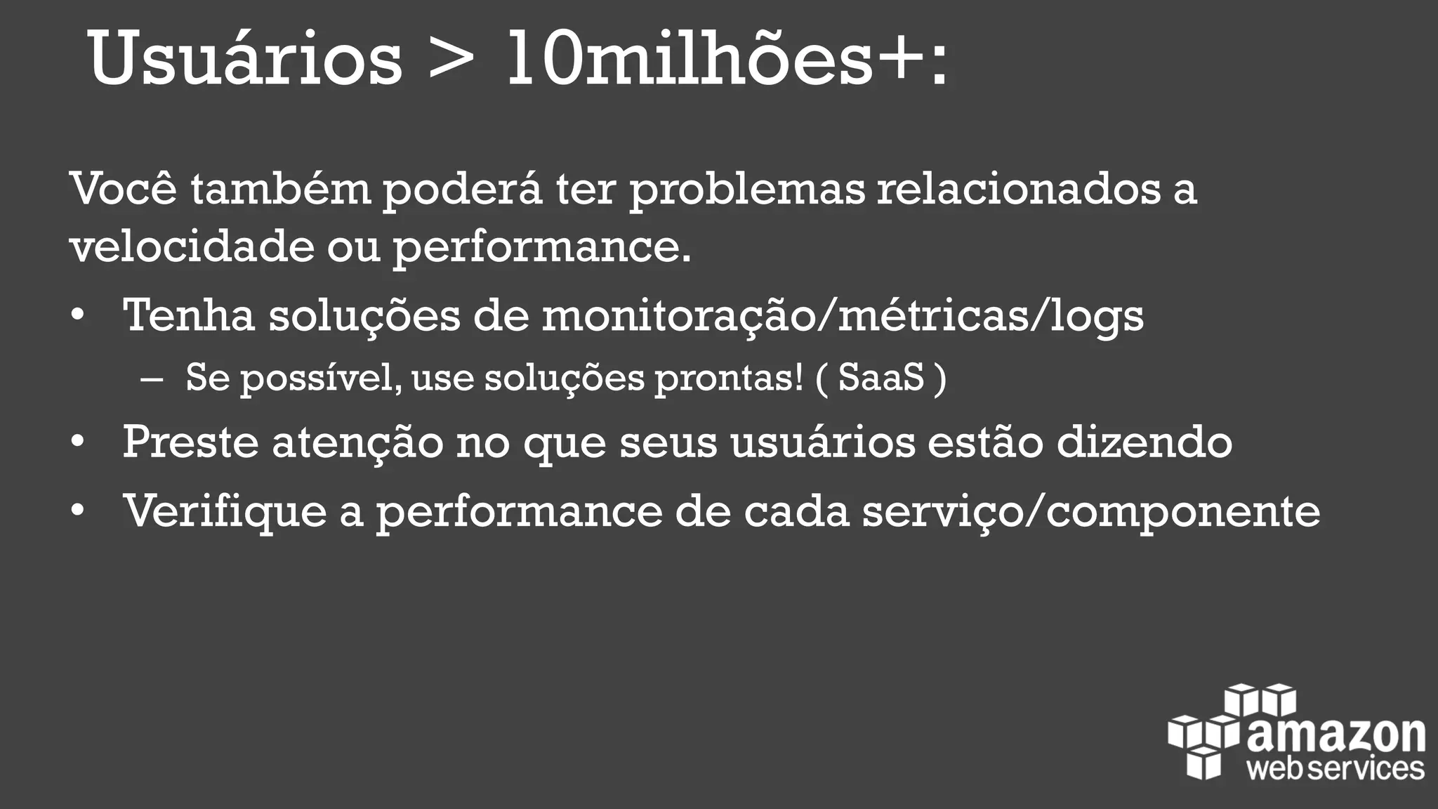 Você também poderá ter problemas relacionados a
velocidade ou performance.
• Tenha soluções de monitoração/métricas/logs
– Se possível, use soluções prontas! ( SaaS )
• Preste atenção no que seus usuários estão dizendo
• Verifique a performance de cada serviço/componente
Usuários > 10milhões+:
 