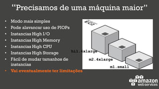 “Precisamos de uma máquina maior”
• Modo mais simples
• Pode alavancar uso de PIOPs
• Instancias High I/O
• Instancias High Memory
• Instancias High CPU
• Instancias High Storage
• Fácil de mudar tamanhos de
instancias
• Vai eventualmente ter limitações
hi1.4xlarge
m2.4xlarge
m1.small
 