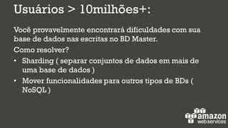 Usuários > 10milhões+:
Você provavelmente encontrará dificuldades com sua
base de dados nas escritas no BD Master.
Como resolver?
• Sharding ( separar conjuntos de dados em mais de
uma base de dados )
• Mover funcionalidades para outros tipos de BDs (
NoSQL )
 