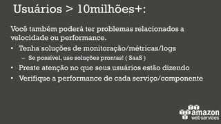 Você também poderá ter problemas relacionados a
velocidade ou performance.
• Tenha soluções de monitoração/métricas/logs
– Se possível, use soluções prontas! ( SaaS )
• Preste atenção no que seus usuários estão dizendo
• Verifique a performance de cada serviço/componente
Usuários > 10milhões+:
 