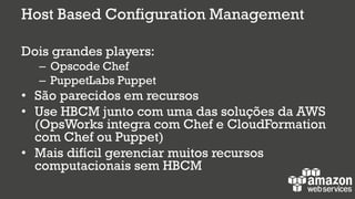 Host Based Configuration Management
Dois grandes players:
– Opscode Chef
– PuppetLabs Puppet
• São parecidos em recursos
• Use HBCM junto com uma das soluções da AWS
(OpsWorks integra com Chef e CloudFormation
com Chef ou Puppet)
• Mais difícil gerenciar muitos recursos
computacionais sem HBCM
 